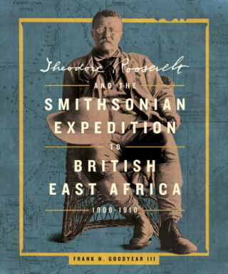 Theodore Roosevelt and the Smithsonian Expedition to British East Africa, 1909-1910 - Frank H.  Goodyear III