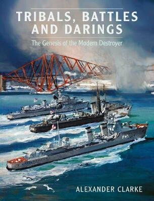 Tribals, Battles & Darings : The Genesis of the Modern Destroyer - Clarke Alexander
